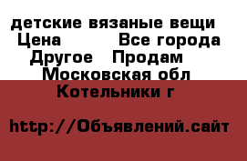 детские вязаные вещи › Цена ­ 500 - Все города Другое » Продам   . Московская обл.,Котельники г.